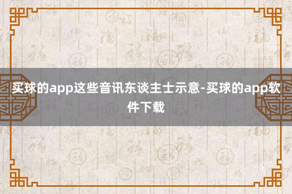 买球的app这些音讯东谈主士示意-买球的app软件下载