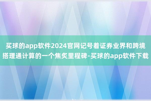 买球的app软件2024官网记号着证券业界和跨境搭理通计算的一个焦炙里程碑-买球的app软件下载