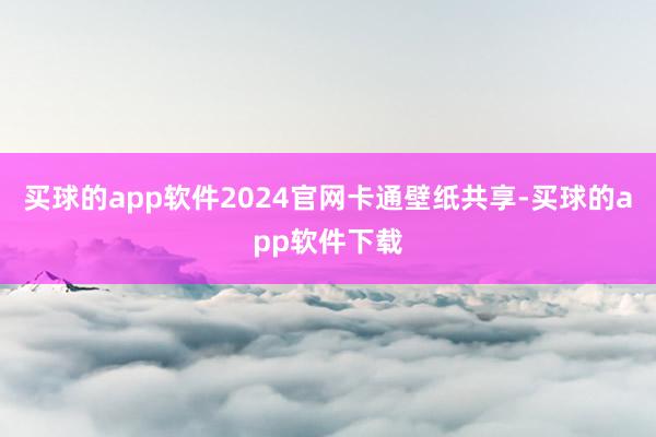 买球的app软件2024官网卡通壁纸共享-买球的app软件下载