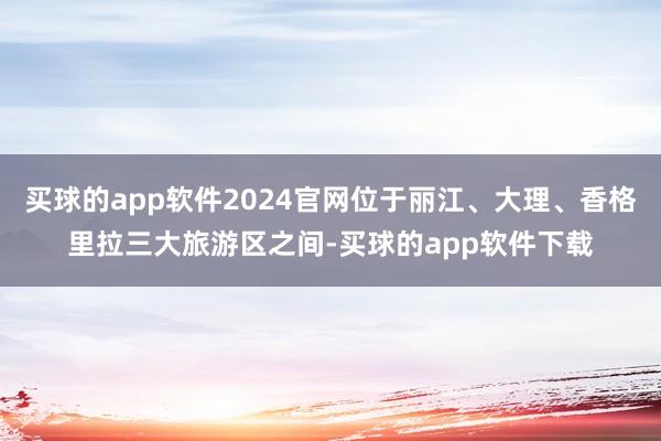 买球的app软件2024官网位于丽江、大理、香格里拉三大旅游区之间-买球的app软件下载