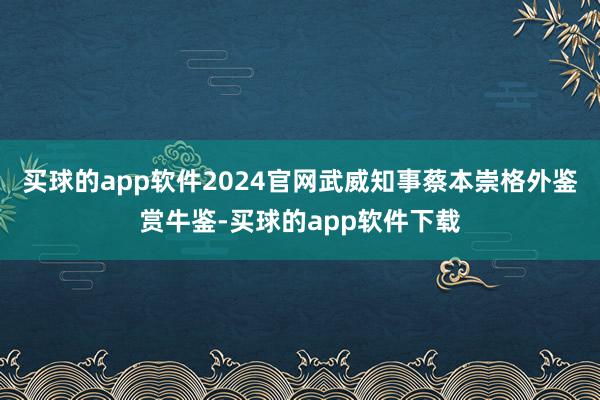 买球的app软件2024官网武威知事蔡本崇格外鉴赏牛鉴-买球的app软件下载