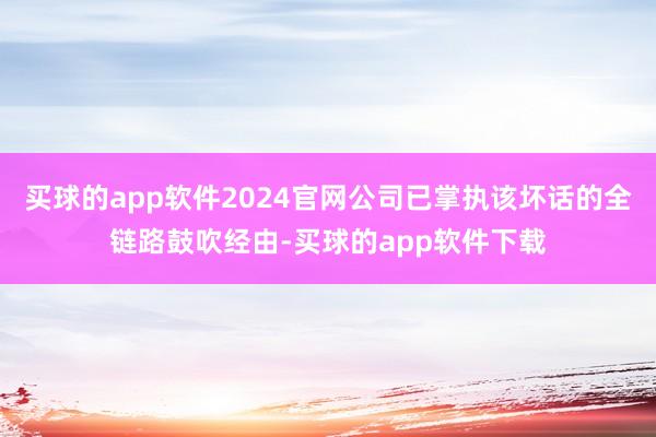买球的app软件2024官网公司已掌执该坏话的全链路鼓吹经由-买球的app软件下载