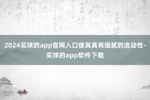 2024买球的app官网入口使其具有细腻的流动性-买球的app软件下载