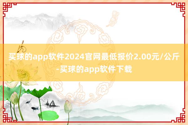 买球的app软件2024官网最低报价2.00元/公斤-买球的app软件下载