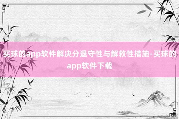 买球的app软件解决分退守性与解救性措施-买球的app软件下载