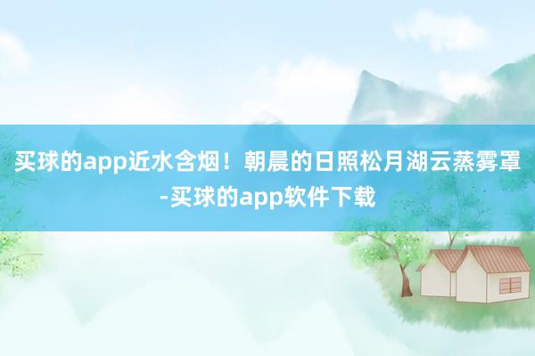 买球的app近水含烟！朝晨的日照松月湖云蒸雾罩-买球的app软件下载