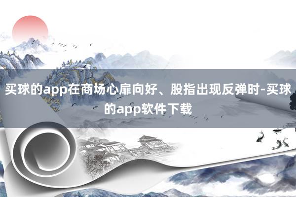 买球的app在商场心扉向好、股指出现反弹时-买球的app软件下载