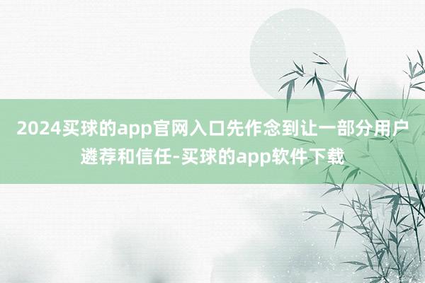 2024买球的app官网入口先作念到让一部分用户遴荐和信任-买球的app软件下载