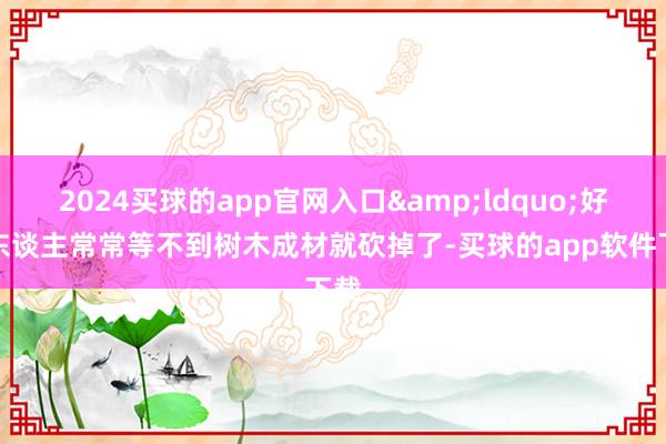 2024买球的app官网入口&ldquo;好多东谈主常常等不到树木成材就砍掉了-买球的app软件下载