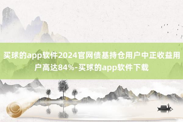 买球的app软件2024官网债基持仓用户中正收益用户高达84%-买球的app软件下载