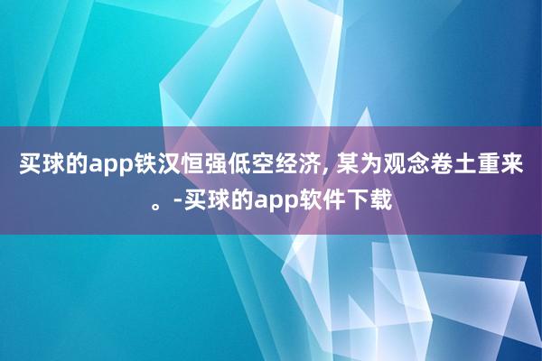 买球的app铁汉恒强低空经济, 某为观念卷土重来。-买球的app软件下载