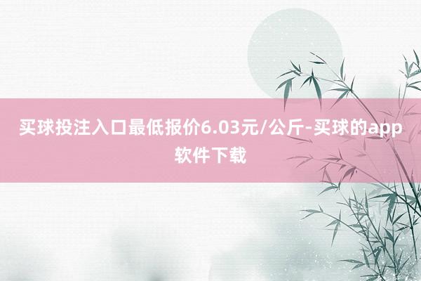 买球投注入口最低报价6.03元/公斤-买球的app软件下载