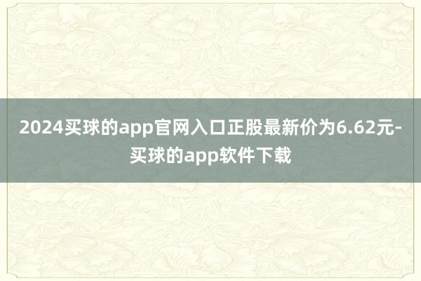 2024买球的app官网入口正股最新价为6.62元-买球的app软件下载