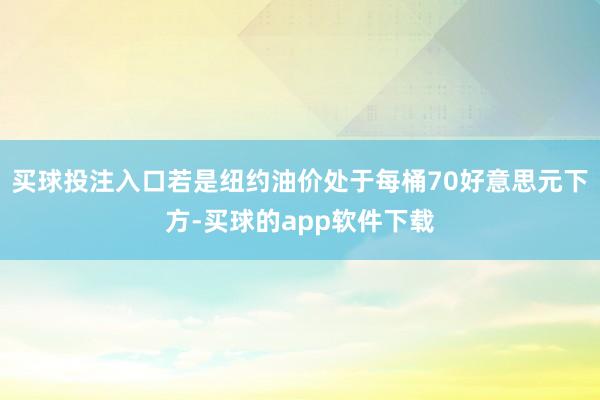 买球投注入口若是纽约油价处于每桶70好意思元下方-买球的app软件下载