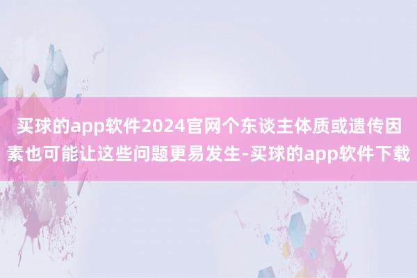 买球的app软件2024官网个东谈主体质或遗传因素也可能让这些问题更易发生-买球的app软件下载
