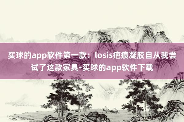 买球的app软件第一款：losis疤痕凝胶自从我尝试了这款家具-买球的app软件下载