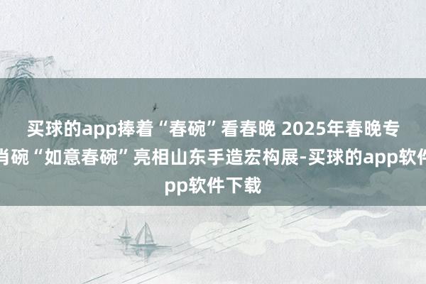 买球的app捧着“春碗”看春晚 2025年春晚专属生肖碗“如意春碗”亮相山东手造宏构展-买球的app软件下载