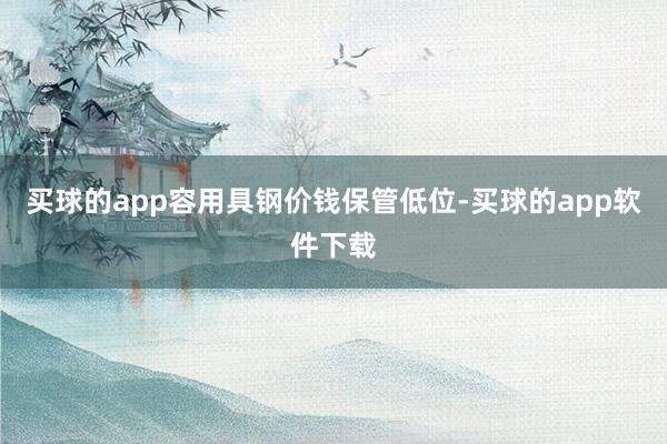 买球的app容用具钢价钱保管低位-买球的app软件下载