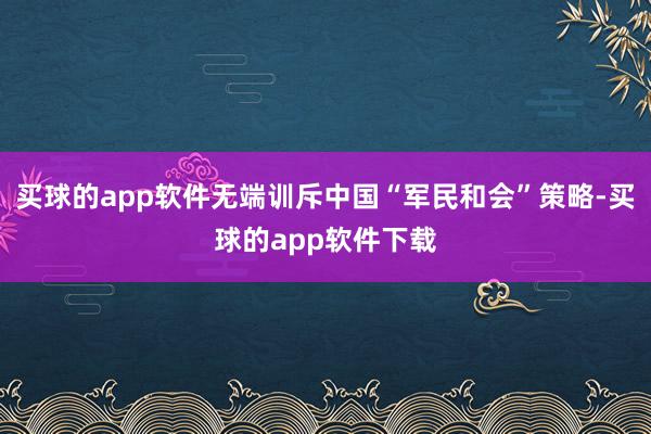 买球的app软件无端训斥中国“军民和会”策略-买球的app软件下载