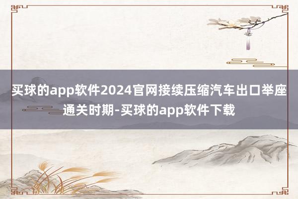 买球的app软件2024官网接续压缩汽车出口举座通关时期-买球的app软件下载
