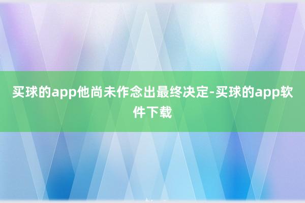 买球的app他尚未作念出最终决定-买球的app软件下载