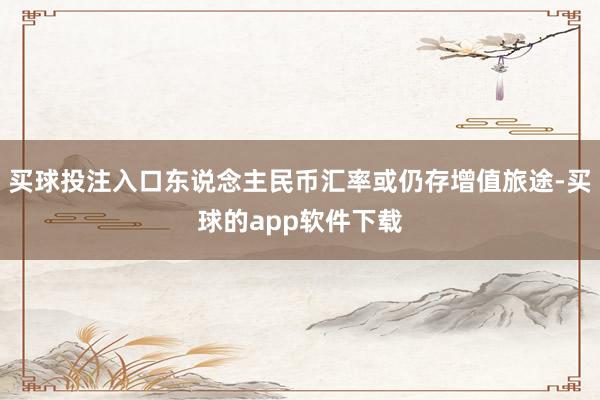 买球投注入口东说念主民币汇率或仍存增值旅途-买球的app软件下载