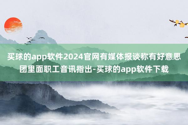 买球的app软件2024官网有媒体报谈称有好意思团里面职工音讯指出-买球的app软件下载