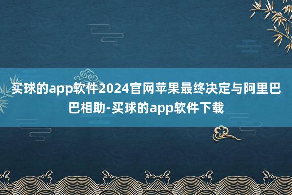 买球的app软件2024官网苹果最终决定与阿里巴巴相助-买球的app软件下载