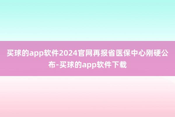买球的app软件2024官网再报省医保中心刚硬公布-买球的app软件下载