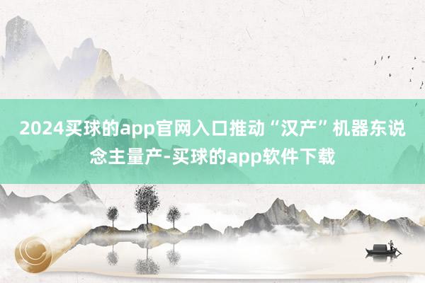 2024买球的app官网入口推动“汉产”机器东说念主量产-买球的app软件下载