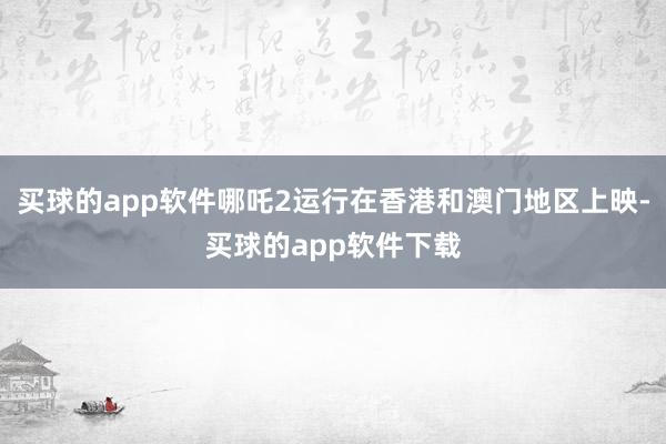 买球的app软件哪吒2运行在香港和澳门地区上映-买球的app软件下载