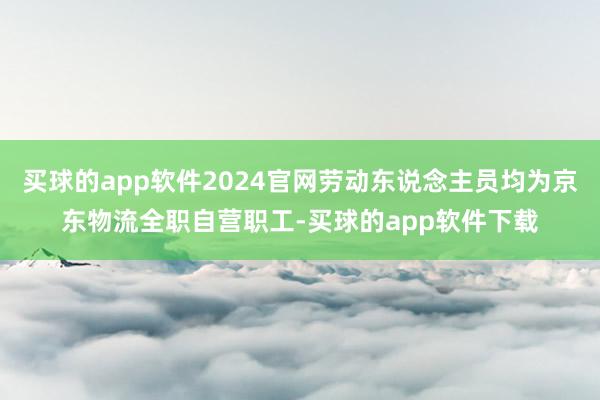 买球的app软件2024官网劳动东说念主员均为京东物流全职自营职工-买球的app软件下载
