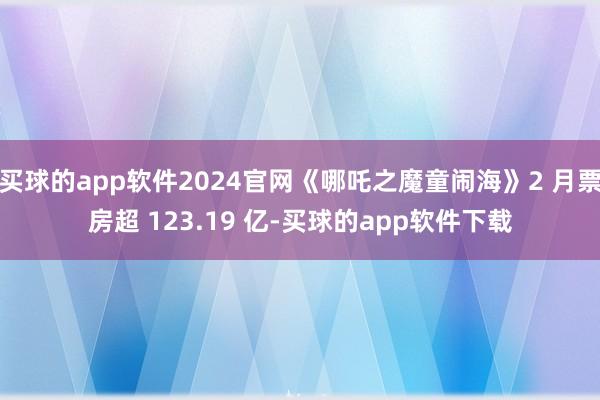 买球的app软件2024官网《哪吒之魔童闹海》2 月票房超 123.19 亿-买球的app软件下载
