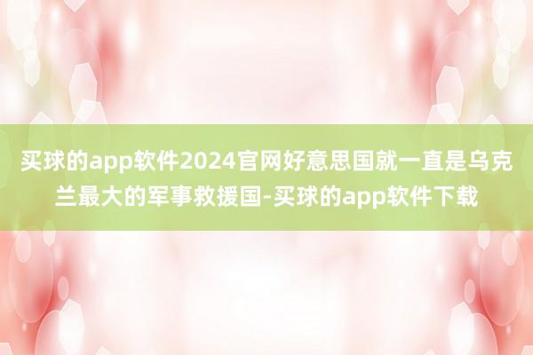 买球的app软件2024官网好意思国就一直是乌克兰最大的军事救援国-买球的app软件下载