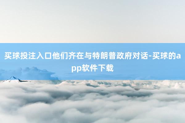 买球投注入口他们齐在与特朗普政府对话-买球的app软件下载