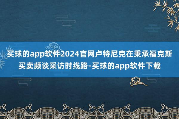 买球的app软件2024官网卢特尼克在秉承福克斯买卖频谈采访时线路-买球的app软件下载