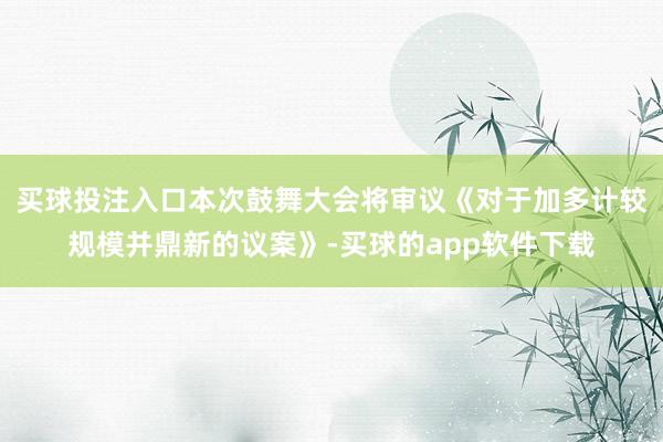买球投注入口本次鼓舞大会将审议《对于加多计较规模并鼎新的议案》-买球的app软件下载