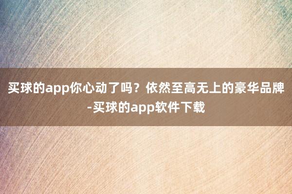 买球的app你心动了吗？依然至高无上的豪华品牌-买球的app软件下载