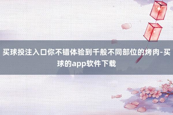 买球投注入口你不错体验到千般不同部位的烤肉-买球的app软件下载