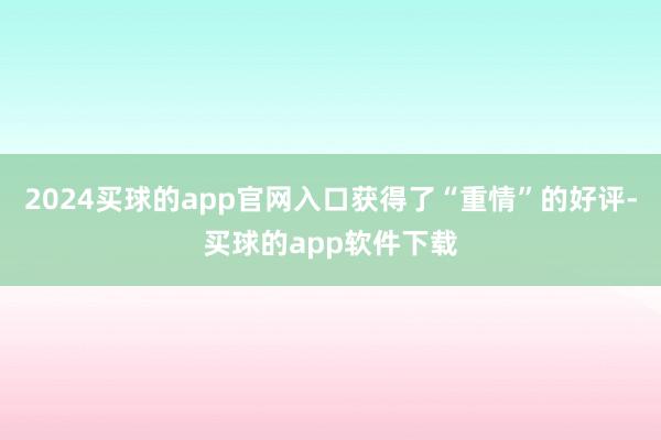 2024买球的app官网入口获得了“重情”的好评-买球的app软件下载