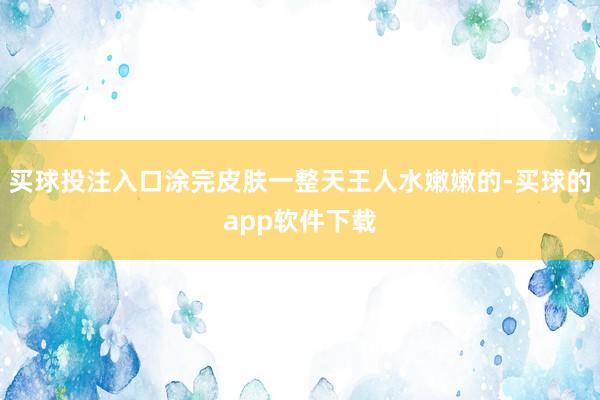 买球投注入口涂完皮肤一整天王人水嫩嫩的-买球的app软件下载
