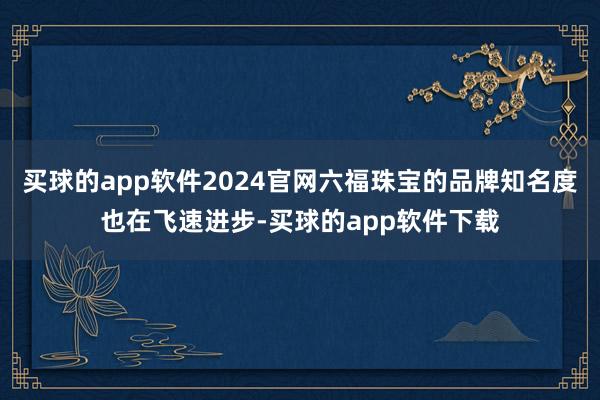 买球的app软件2024官网六福珠宝的品牌知名度也在飞速进步-买球的app软件下载