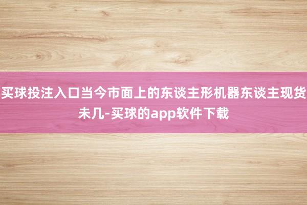 买球投注入口当今市面上的东谈主形机器东谈主现货未几-买球的app软件下载