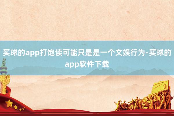 买球的app打饱读可能只是是一个文娱行为-买球的app软件下载