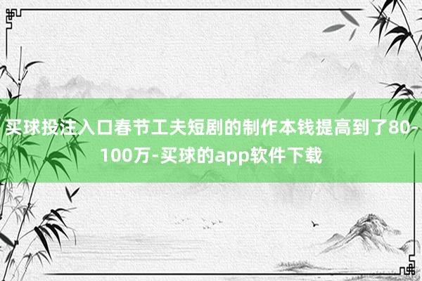 买球投注入口春节工夫短剧的制作本钱提高到了80-100万-买球的app软件下载