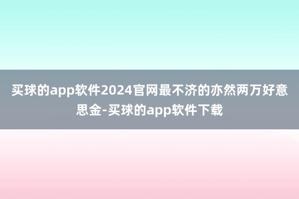 买球的app软件2024官网最不济的亦然两万好意思金-买球的app软件下载