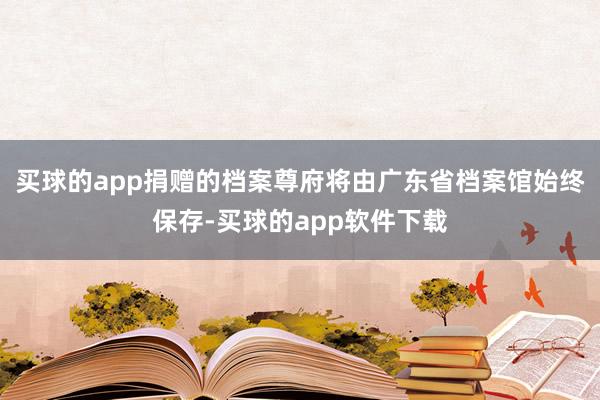 买球的app捐赠的档案尊府将由广东省档案馆始终保存-买球的app软件下载