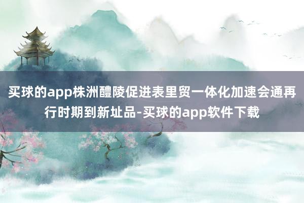 买球的app株洲醴陵促进表里贸一体化加速会通再行时期到新址品-买球的app软件下载