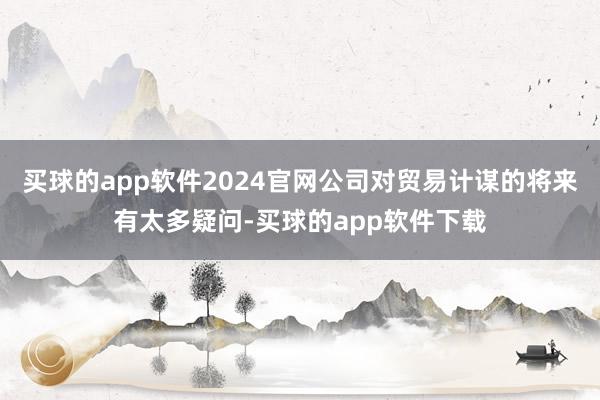 买球的app软件2024官网公司对贸易计谋的将来有太多疑问-买球的app软件下载