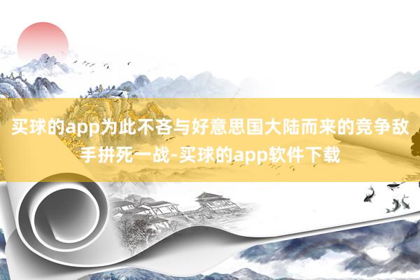 买球的app为此不吝与好意思国大陆而来的竞争敌手拼死一战-买球的app软件下载
